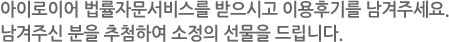 아이로이어 법률자문서비스를 받으시고 이용후기를 남겨주세요. 남겨주신 분을 추첨하여 소정의 선물을 드립니다.