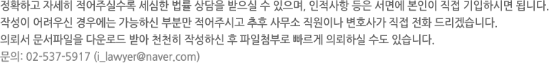 정확하고 자세히 적어주실수록 세심한 법률 상담을 받으실 수 있으며, 인적사항 등은 서면에 본인이 직접 기입하시면 됩니다. 작성이 어려우신 경우에는 가능하신 부분만 적어주시고 추후 사무소 직원이나 변호사가 직접 전화드리겠습니다. 문의: 02-537-5917 (i_lawyer@naver.com)