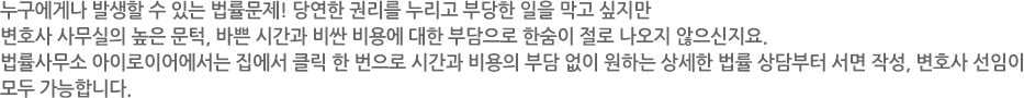 누구에게나 발생할 수 있는 법률문제! 당연한 권리를 누리고 부당한 일을 막고 싶지만 변호사 사무실의 높은 문턱, 바쁜 시간과 비싼 비용에 대한 부담으로 한숨이 절로 나오지 않으신지요. 법률사무소 아이로이어에서는 집에서 클릭 한 번으로 시간과 비용의 부담 없이 원하는 상세한 법률 상담부터 서면 작성, 변호사 선임이 모두 가능합니다.